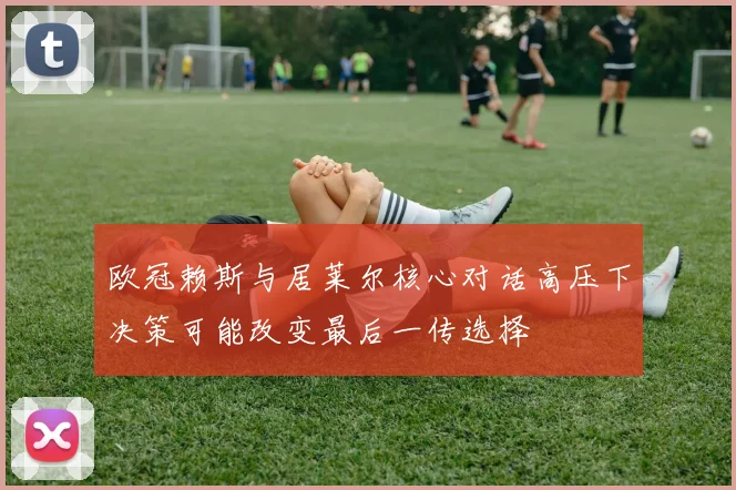 欧冠赖斯与居莱尔核心对话高压下决策可能改变最后一传选择