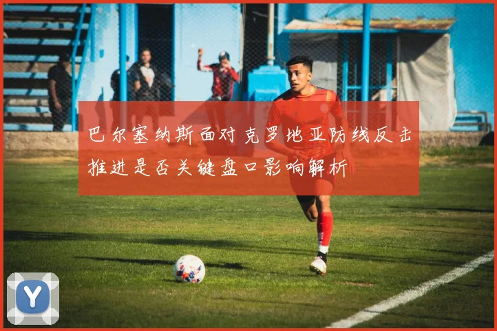 巴尔塞纳斯面对克罗地亚防线反击推进是否关键盘口影响解析