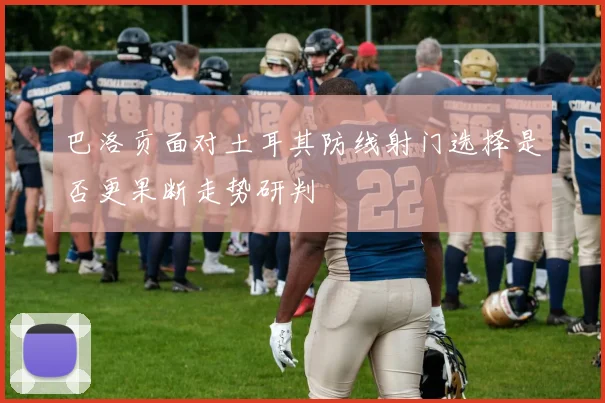 巴洛贡面对土耳其防线射门选择是否更果断走势研判