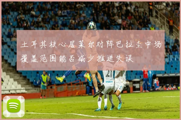 土耳其核心居莱尔对阵巴拉圭中场覆盖范围能否减少推进失误