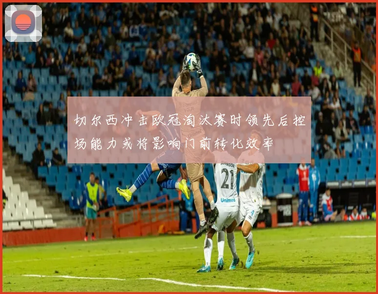 切尔西冲击欧冠淘汰赛时领先后控场能力或将影响门前转化效率
