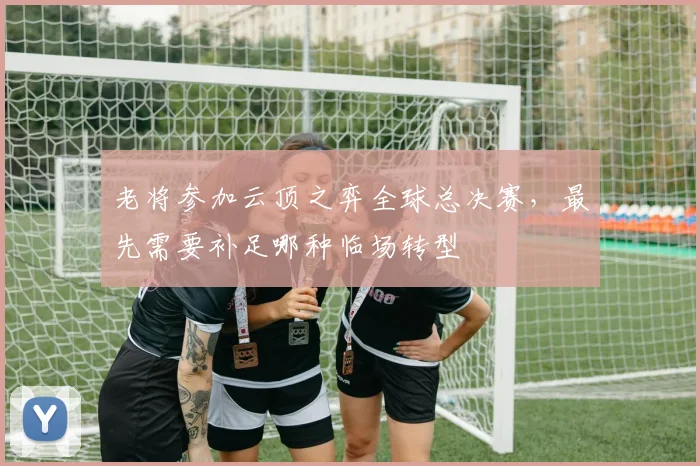 老将参加云顶之弈全球总决赛，最先需要补足哪种临场转型