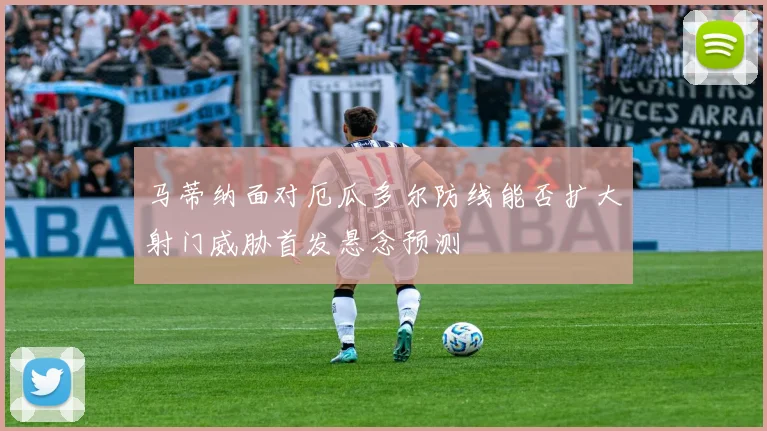 马蒂纳面对厄瓜多尔防线能否扩大射门威胁首发悬念预测