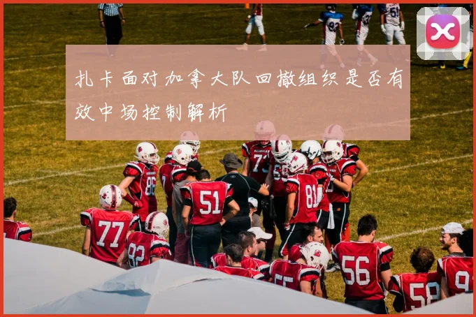 扎卡面对加拿大队回撤组织是否有效中场控制解析