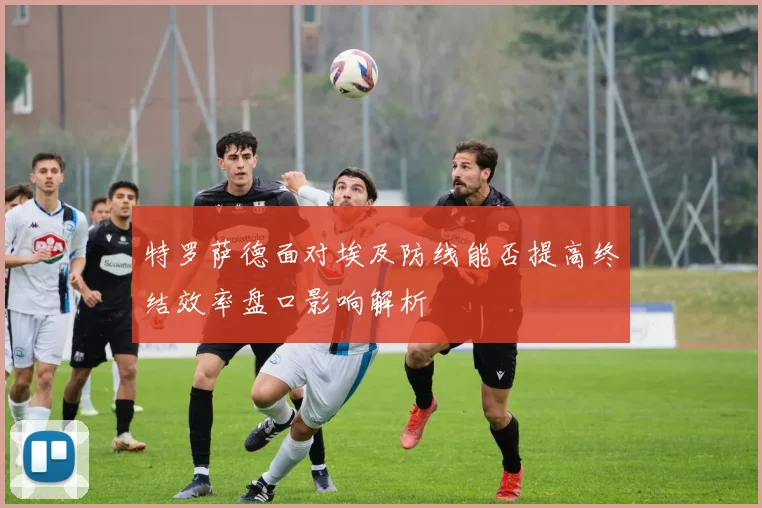特罗萨德面对埃及防线能否提高终结效率盘口影响解析