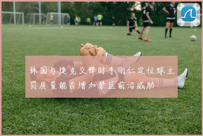 韩国与捷克交锋时李刚仁定位球主罚质量能否增加禁区前沿威胁