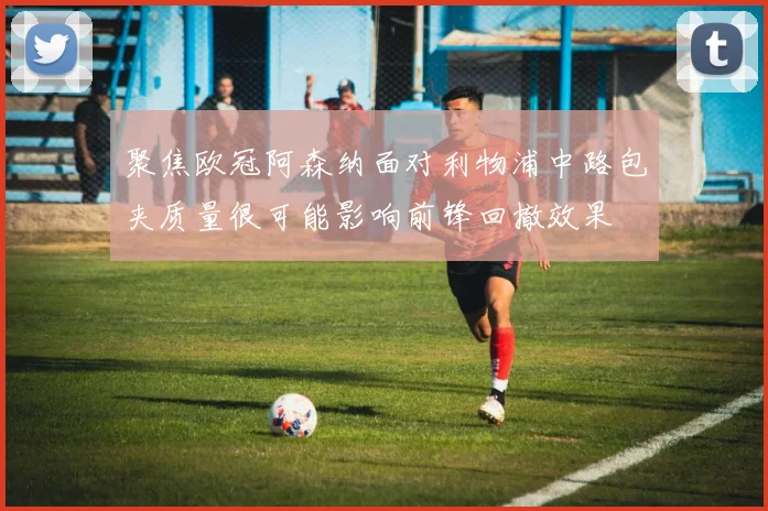 聚焦欧冠阿森纳面对利物浦中路包夹质量很可能影响前锋回撤效果