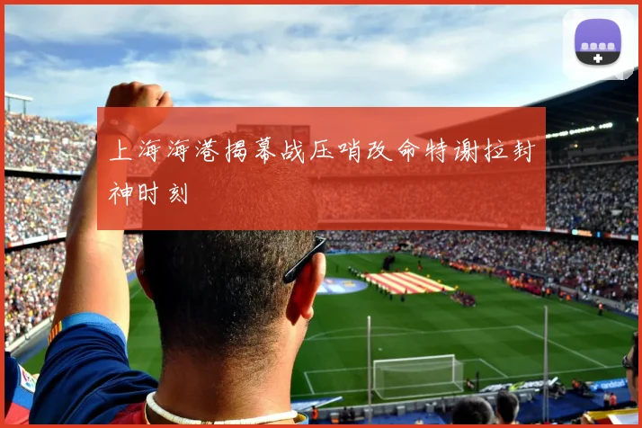 上海海港揭幕战压哨改命特谢拉封神时刻