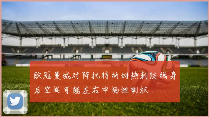欧冠曼城对阵托特纳姆热刺防线身后空间可能左右中场控制权