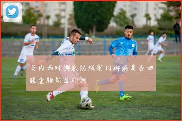 马内面对挪威防线射门脚感是否回暖金靴热度研判