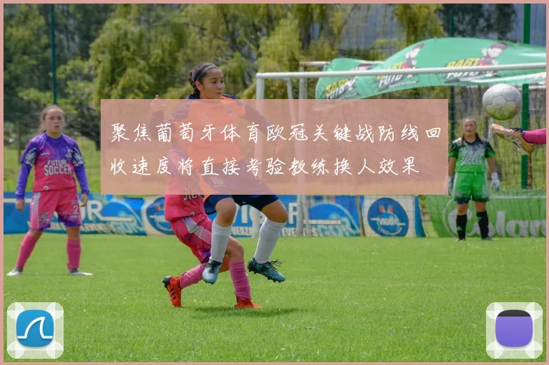 聚焦葡萄牙体育欧冠关键战防线回收速度将直接考验教练换人效果