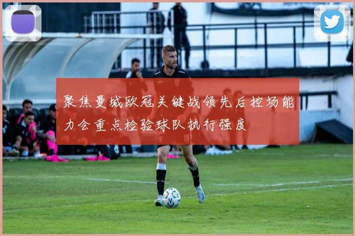聚焦曼城欧冠关键战领先后控场能力会重点检验球队执行强度