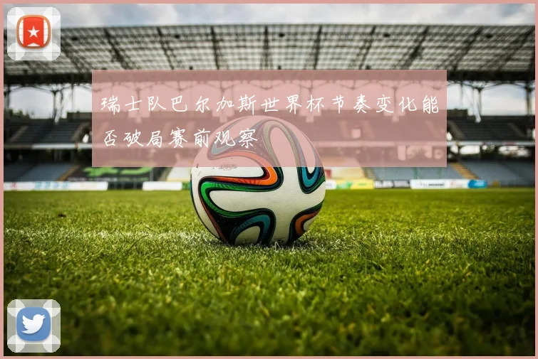 瑞士队巴尔加斯世界杯节奏变化能否破局赛前观察