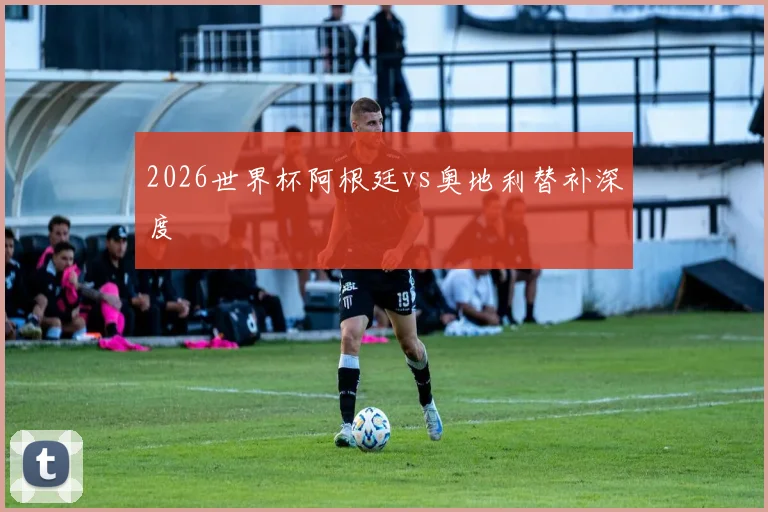 2026世界杯阿根廷vs奥地利替补深度