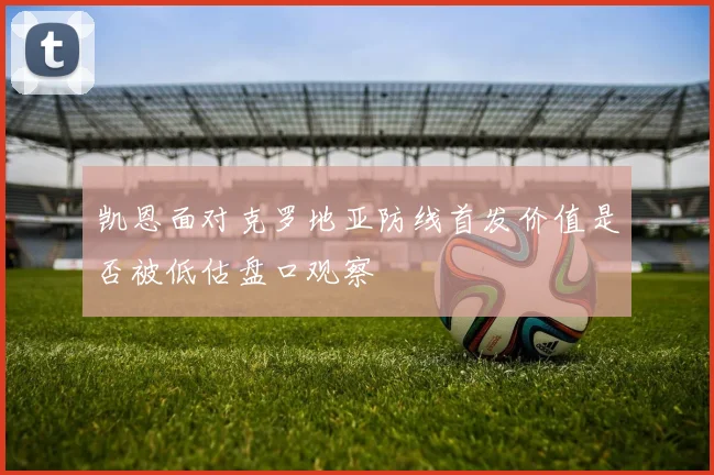 凯恩面对克罗地亚防线首发价值是否被低估盘口观察