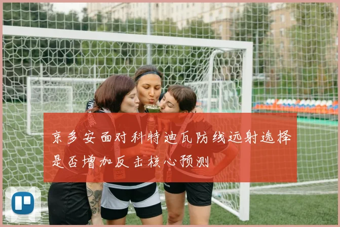 京多安面对科特迪瓦防线远射选择是否增加反击核心预测