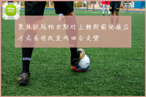 聚焦欧冠帕尔默对上赖斯前场接应方式或将改变两回合走势