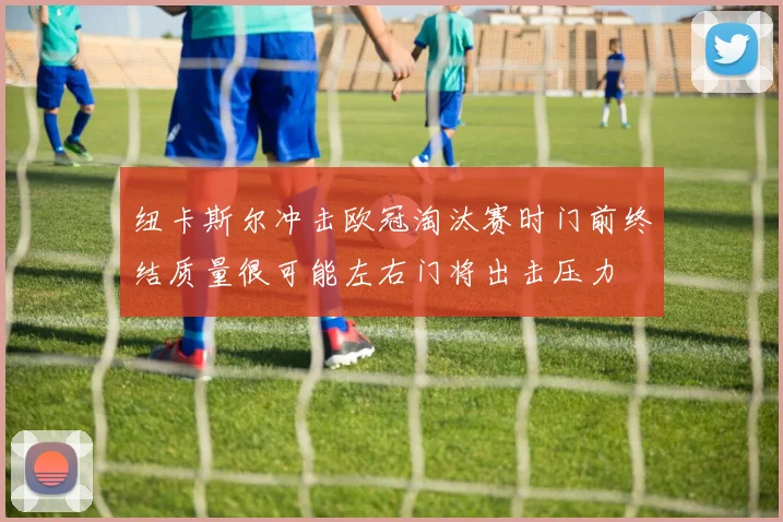 纽卡斯尔冲击欧冠淘汰赛时门前终结质量很可能左右门将出击压力