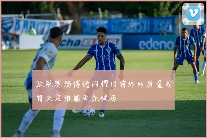 欧冠赛场博德闪耀门前终结质量或将决定谁能率先破局