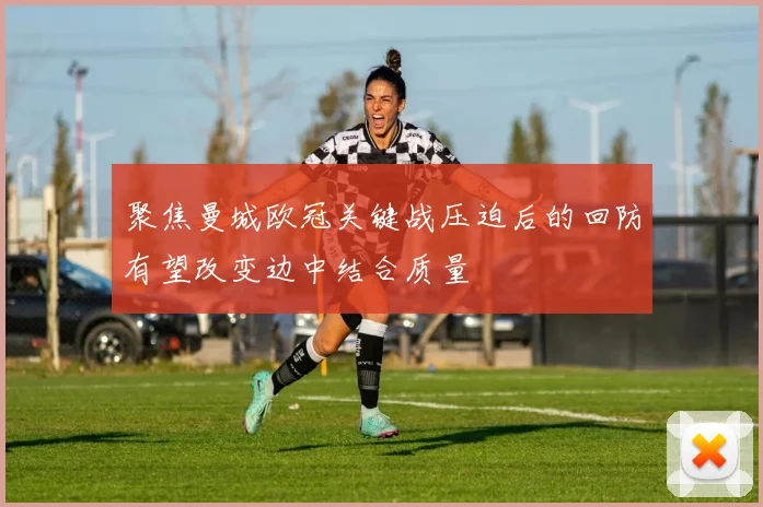 聚焦曼城欧冠关键战压迫后的回防有望改变边中结合质量