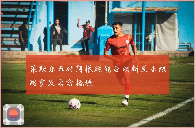 莱默尔面对阿根廷能否切断反击线路首发悬念梳理
