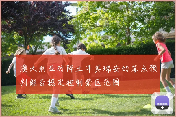 澳大利亚对阵土耳其瑞安的落点预判能否稳定控制禁区范围