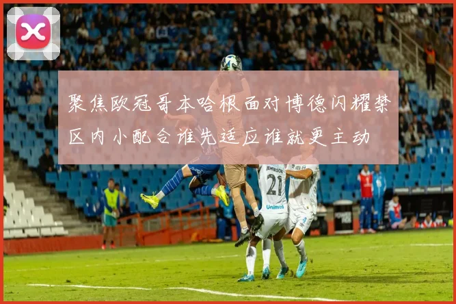 聚焦欧冠哥本哈根面对博德闪耀禁区内小配合谁先适应谁就更主动