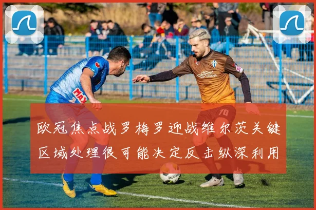 欧冠焦点战罗梅罗迎战维尔茨关键区域处理很可能决定反击纵深利用