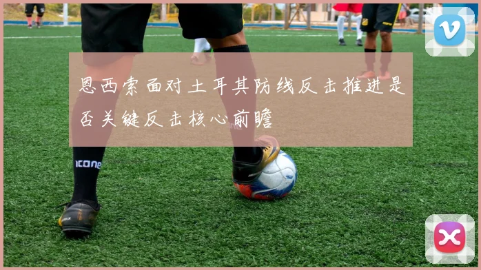 恩西索面对土耳其防线反击推进是否关键反击核心前瞻
