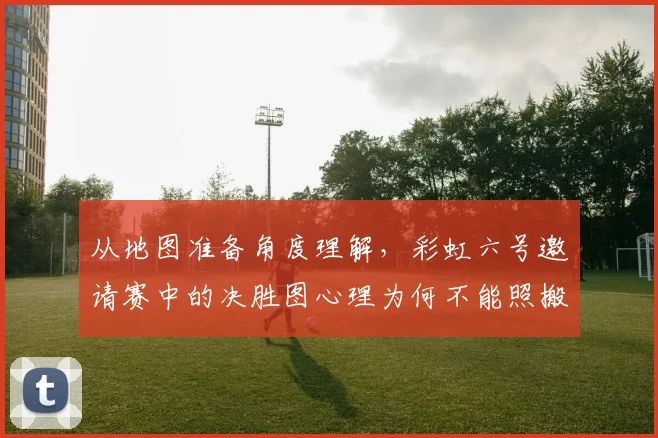 从地图准备角度理解，彩虹六号邀请赛中的决胜图心理为何不能照搬上一场