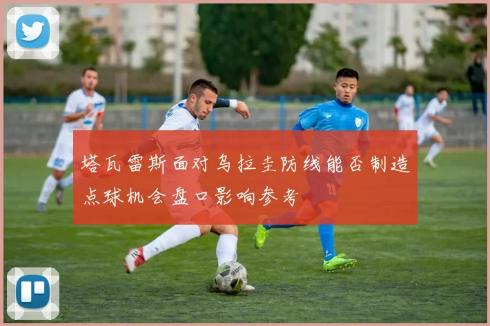 塔瓦雷斯面对乌拉圭防线能否制造点球机会盘口影响参考