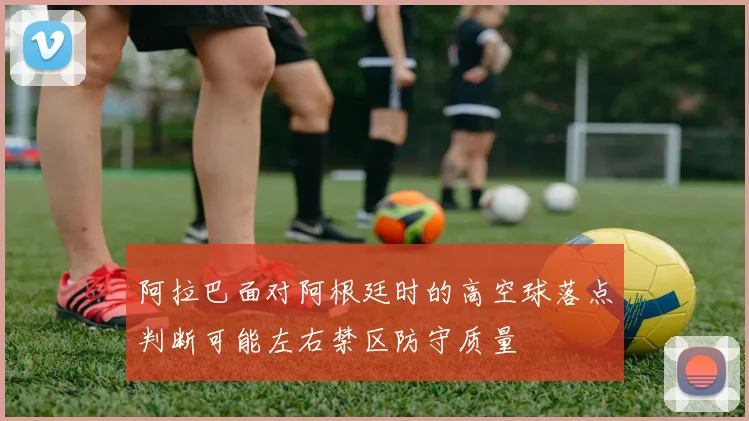 阿拉巴面对阿根廷时的高空球落点判断可能左右禁区防守质量