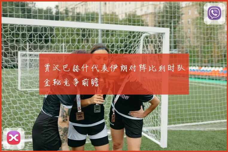 贾汉巴赫什代表伊朗对阵比利时队金靴竞争前瞻