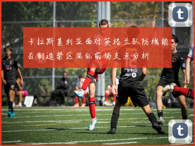 卡拉斯基利亚面对英格兰队防线能否制造禁区混乱前场支点分析