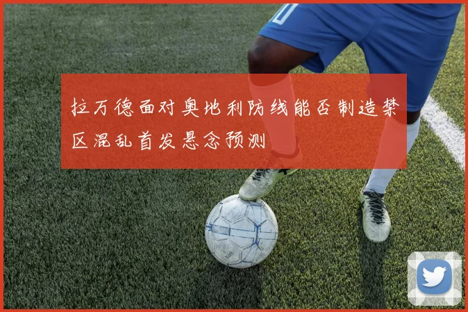拉万德面对奥地利防线能否制造禁区混乱首发悬念预测