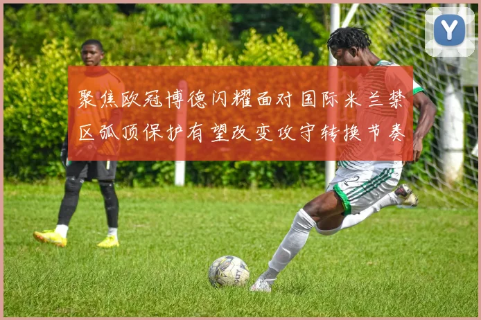 聚焦欧冠博德闪耀面对国际米兰禁区弧顶保护有望改变攻守转换节奏