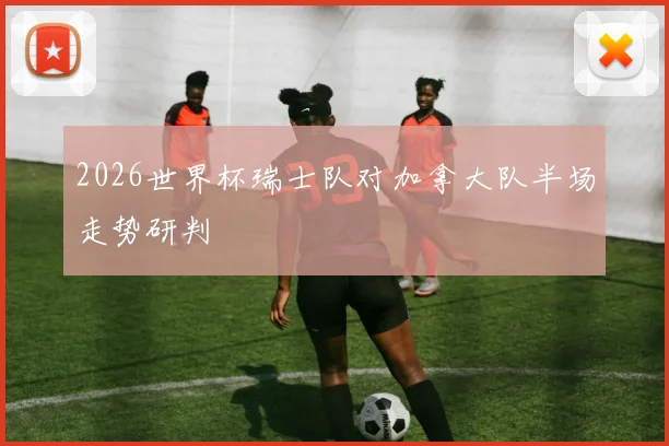 2026世界杯瑞士队对加拿大队半场走势研判